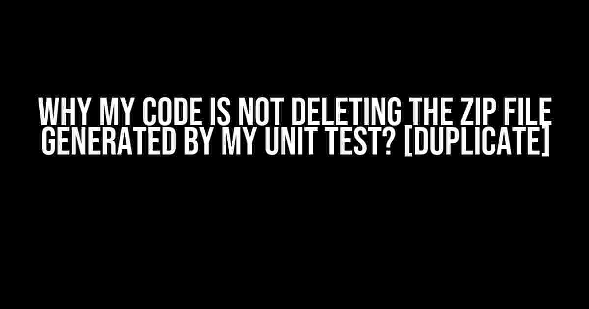 Why my code is not deleting the zip file generated by my unit test? [duplicate]